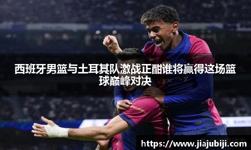 西班牙男篮与土耳其队激战正酣谁将赢得这场篮球巅峰对决